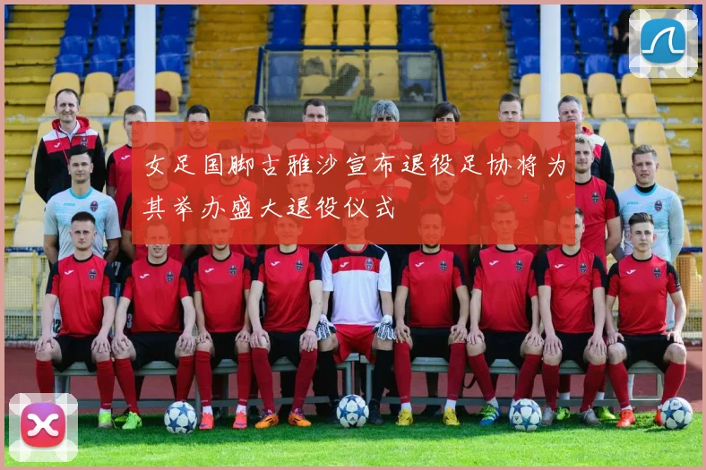 女足国脚古雅沙宣布退役足协将为其举办盛大退役仪式