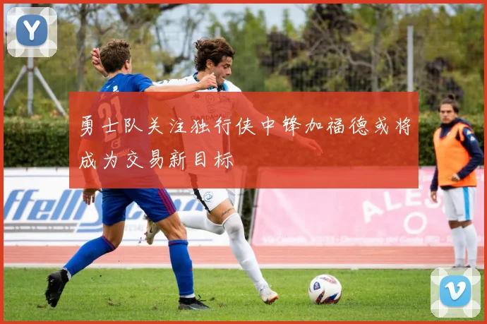 勇士队关注独行侠中锋加福德或将成为交易新目标