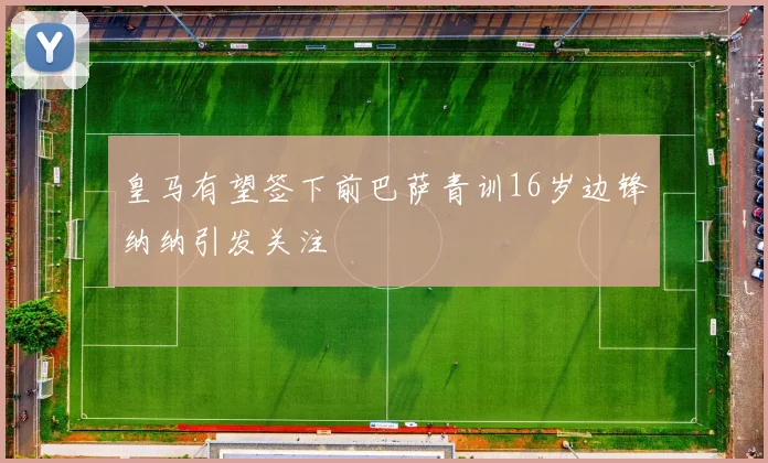 皇马有望签下前巴萨青训16岁边锋纳纳引发关注