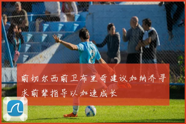 前切尔西前卫布里奇建议加纳乔寻求前辈指导以加速成长