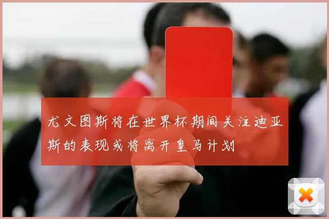 尤文图斯将在世界杯期间关注迪亚斯的表现或将离开皇马计划