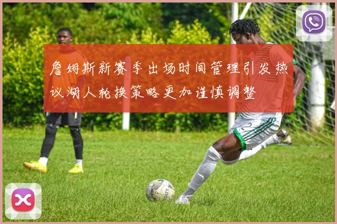 詹姆斯新赛季出场时间管理引发热议湖人轮换策略更加谨慎调整