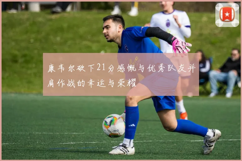 康韦尔砍下21分感慨与优秀队友并肩作战的幸运与荣耀