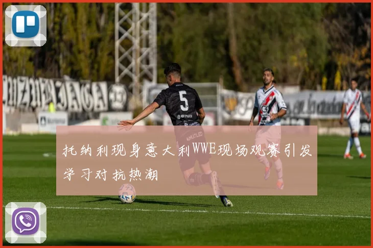 托纳利现身意大利WWE现场观赛引发学习对抗热潮