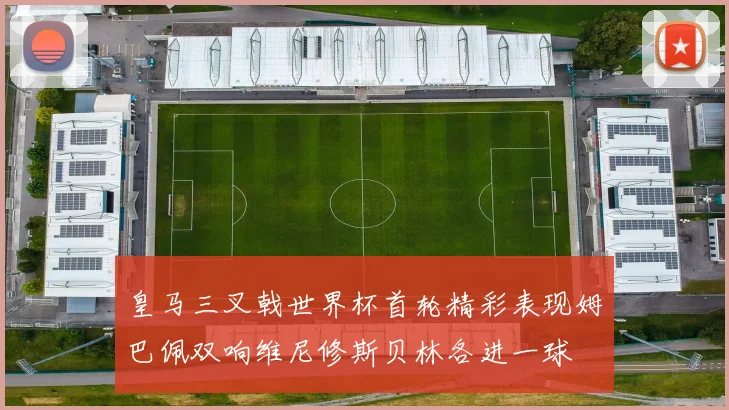 皇马三叉戟世界杯首轮精彩表现姆巴佩双响维尼修斯贝林各进一球