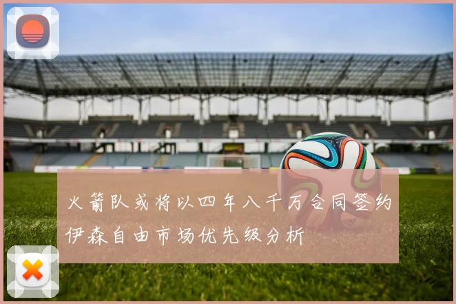 火箭队或将以四年八千万合同签约伊森自由市场优先级分析