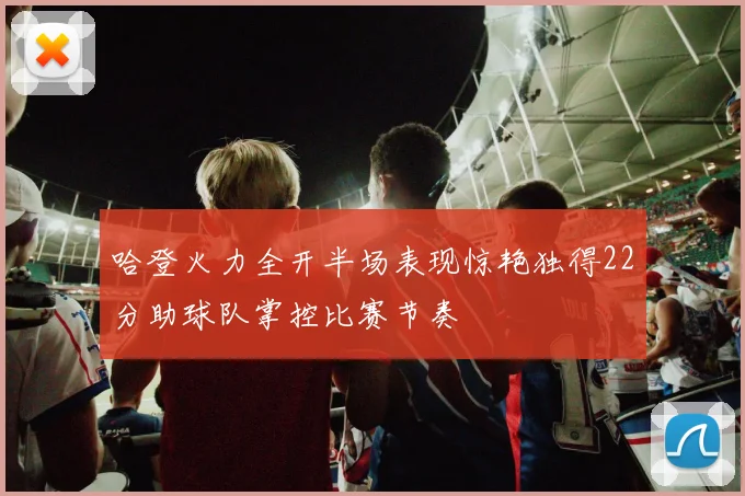 哈登火力全开半场表现惊艳独得22分助球队掌控比赛节奏