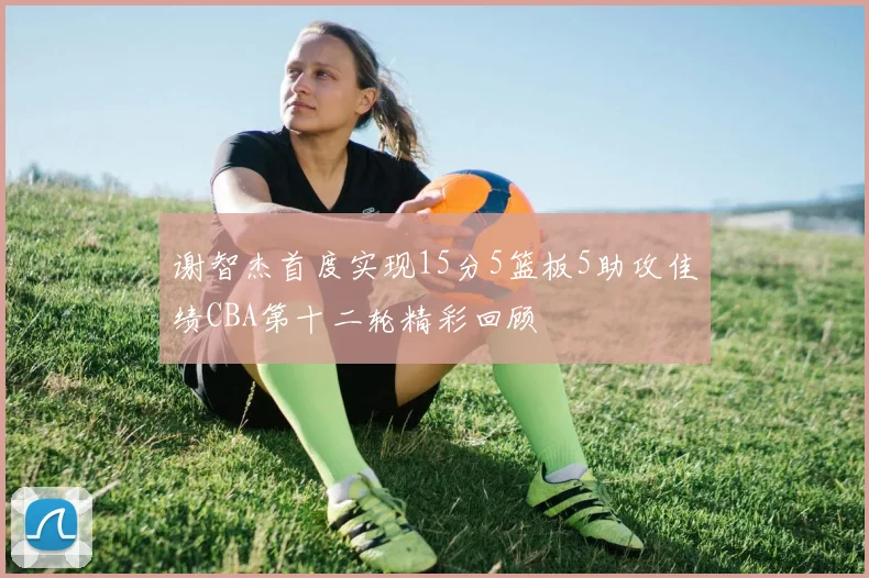 谢智杰首度实现15分5篮板5助攻佳绩CBA第十二轮精彩回顾