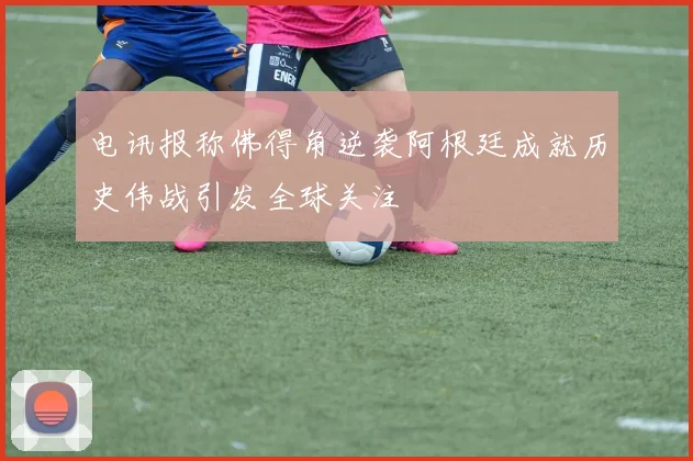 电讯报称佛得角逆袭阿根廷成就历史伟战引发全球关注