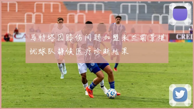 马特塔因膝伤问题加盟米兰前景堪忧球队静候医疗诊断结果