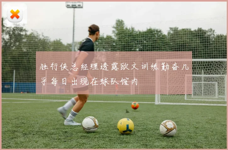 独行侠总经理透露欧文训练勤奋几乎每日出现在球队馆内