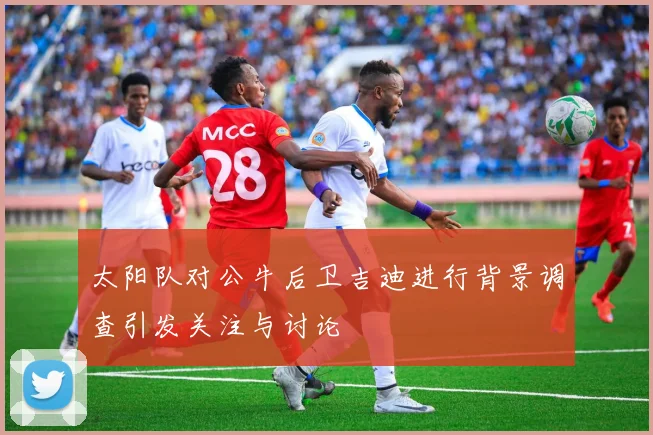 太阳队对公牛后卫吉迪进行背景调查引发关注与讨论