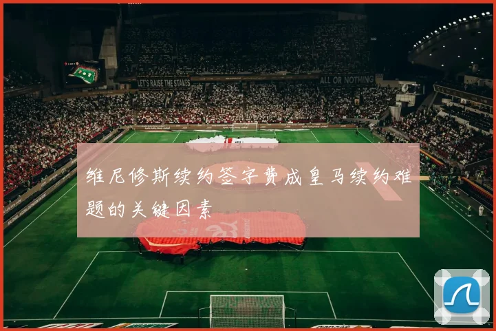 维尼修斯续约签字费成皇马续约难题的关键因素