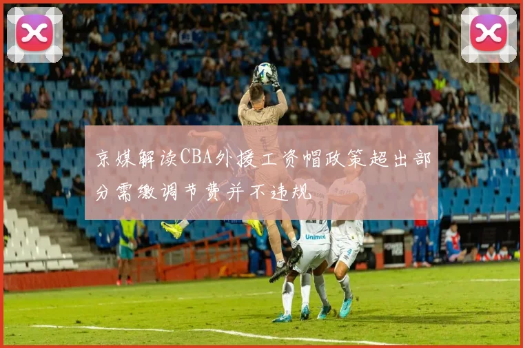 京媒解读CBA外援工资帽政策超出部分需缴调节费并不违规