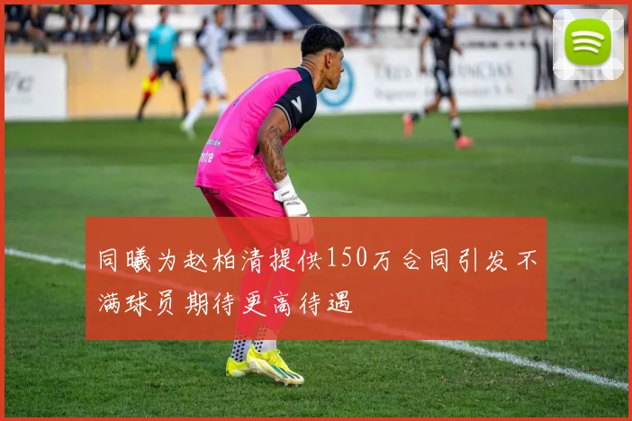 同曦为赵柏清提供150万合同引发不满球员期待更高待遇