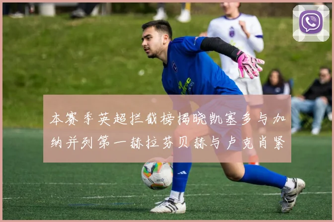 本赛季英超拦截榜揭晓凯塞多与加纳并列第一赫拉芬贝赫与卢克肖紧随其后