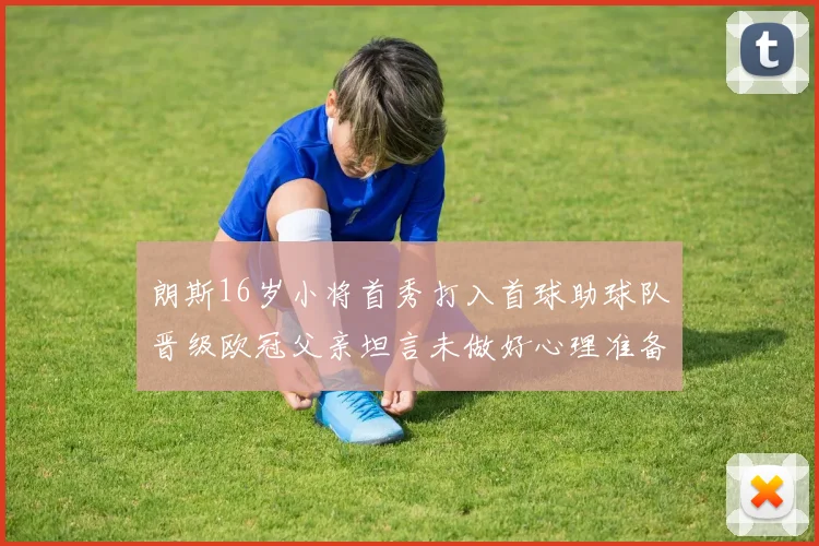 朗斯16岁小将首秀打入首球助球队晋级欧冠父亲坦言未做好心理准备