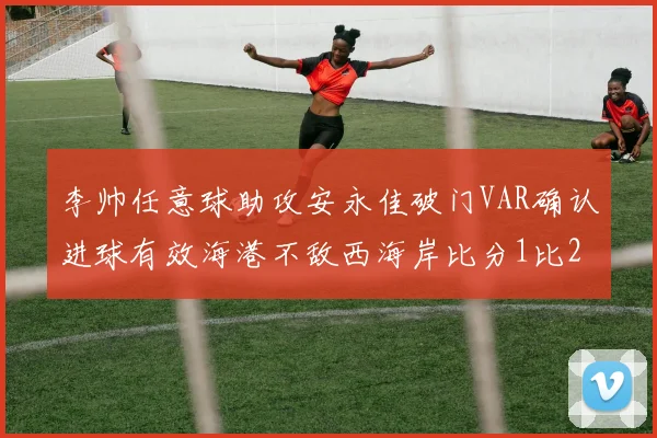 李帅任意球助攻安永佳破门VAR确认进球有效海港不敌西海岸比分1比2
