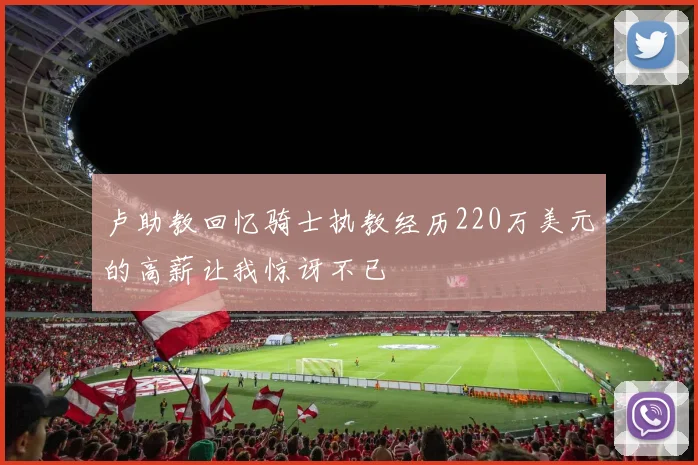 卢助教回忆骑士执教经历220万美元的高薪让我惊讶不已