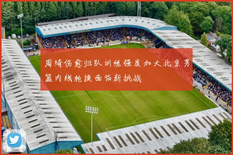 周琦伤愈归队训练强度加大北京男篮内线轮换面临新挑战