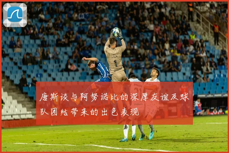 唐斯谈与阿努诺比的深厚友谊及球队团结带来的出色表现