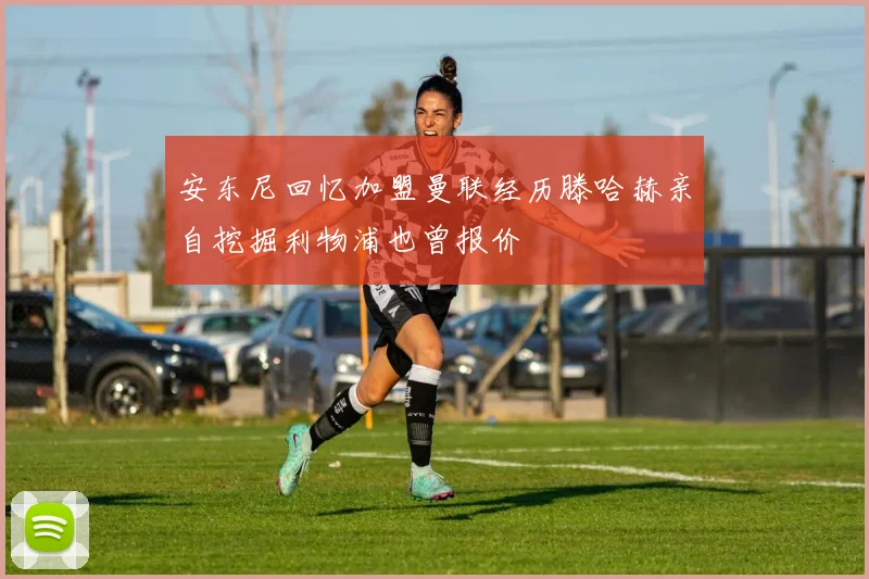 安东尼回忆加盟曼联经历滕哈赫亲自挖掘利物浦也曾报价