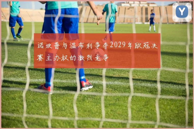 诺坎普与温布利争夺2029年欧冠决赛主办权的激烈竞争