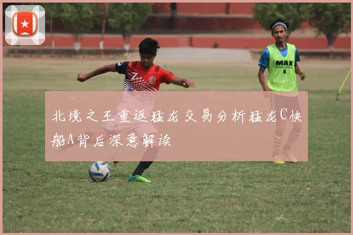 北境之王重返猛龙交易分析猛龙C快船A背后深意解读