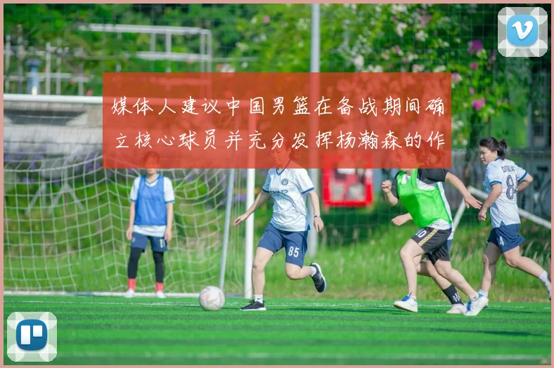 媒体人建议中国男篮在备战期间确立核心球员并充分发挥杨瀚森的作用