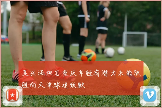 吴兴涵坦言重庆年轻有潜力未能取胜向天津球迷致歉