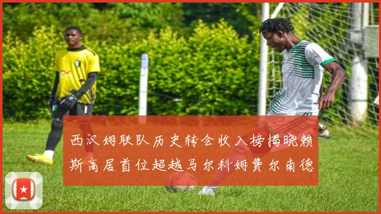 西汉姆联队历史转会收入榜揭晓赖斯高居首位超越马尔科姆费尔南德斯