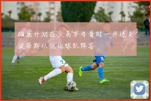 雄鹿计划在交易字母哥时一并送走波蒂斯以优化球队阵容