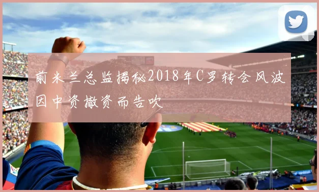 前米兰总监揭秘2018年C罗转会风波因中资撤资而告吹