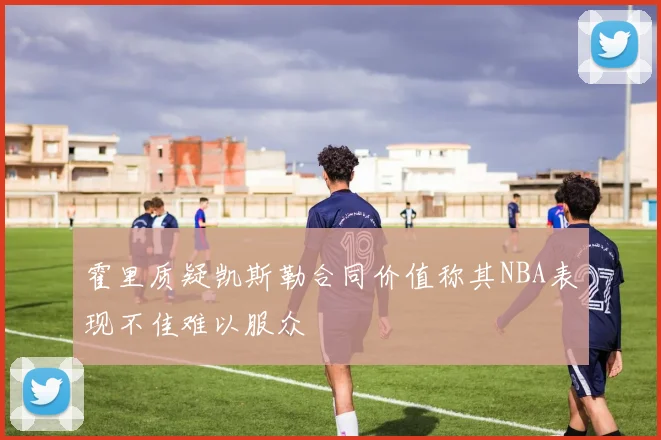 霍里质疑凯斯勒合同价值称其NBA表现不佳难以服众