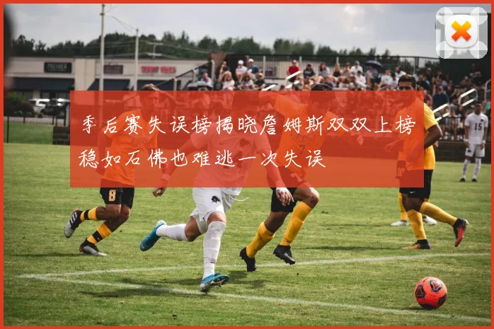 季后赛失误榜揭晓詹姆斯双双上榜稳如石佛也难逃一次失误