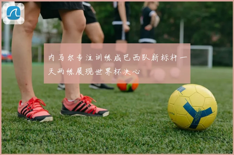 内马尔专注训练成巴西队新标杆一天两练展现世界杯决心
