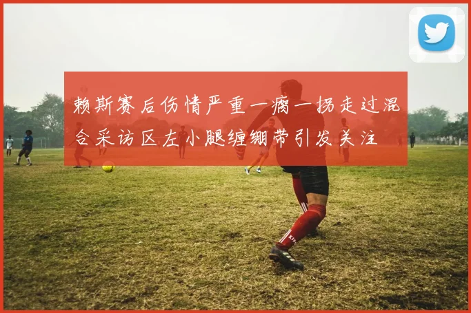 赖斯赛后伤情严重一瘸一拐走过混合采访区左小腿缠绷带引发关注