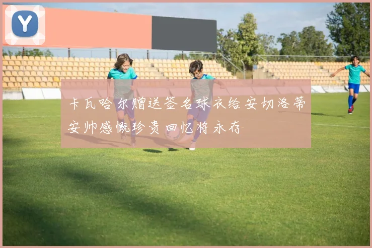 卡瓦哈尔赠送签名球衣给安切洛蒂安帅感慨珍贵回忆将永存