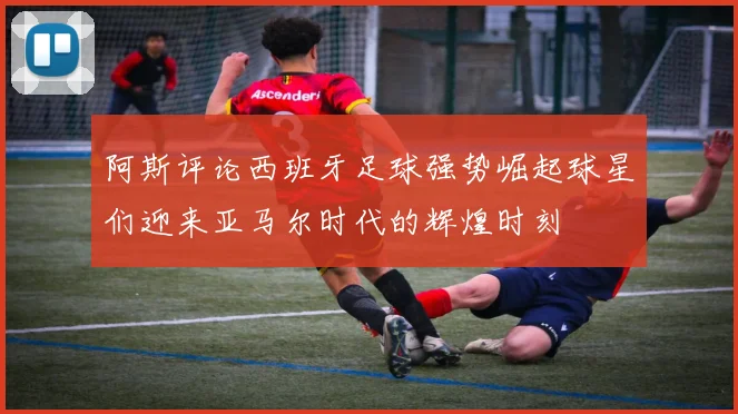 阿斯评论西班牙足球强势崛起球星们迎来亚马尔时代的辉煌时刻