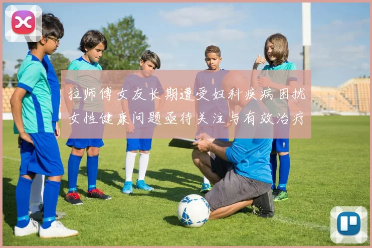 拉师傅女友长期遭受妇科疾病困扰女性健康问题亟待关注与有效治疗方案