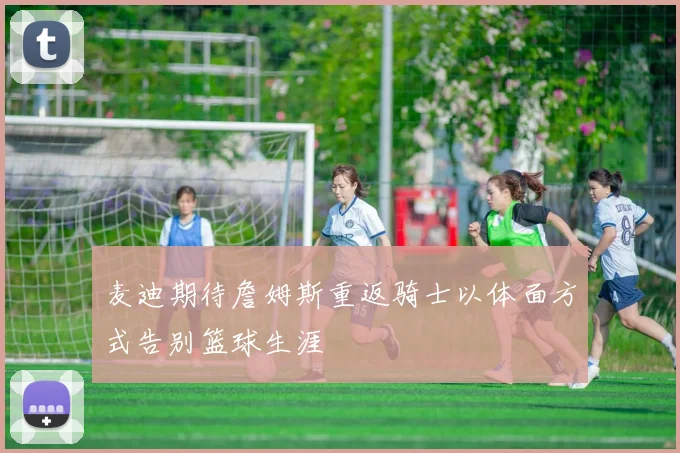 麦迪期待詹姆斯重返骑士以体面方式告别篮球生涯