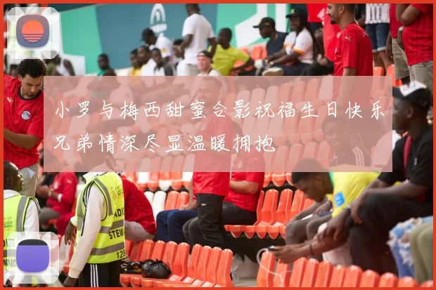 小罗与梅西甜蜜合影祝福生日快乐兄弟情深尽显温暖拥抱