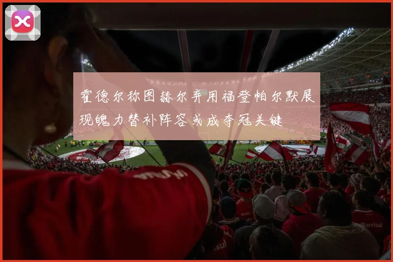 霍德尔称图赫尔弃用福登帕尔默展现魄力替补阵容或成夺冠关键