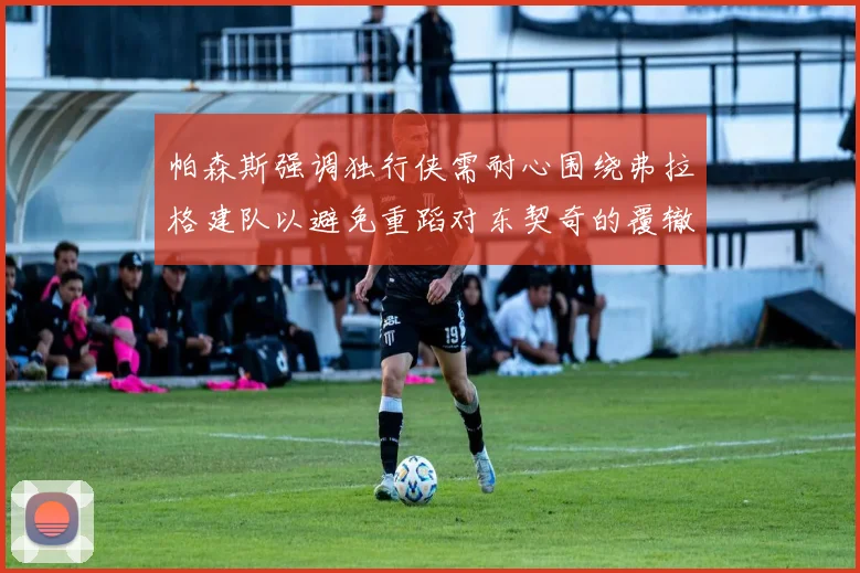 帕森斯强调独行侠需耐心围绕弗拉格建队以避免重蹈对东契奇的覆辙